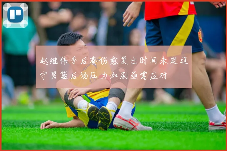 赵继伟季后赛伤愈复出时间未定辽宁男篮后场压力加剧亟需应对